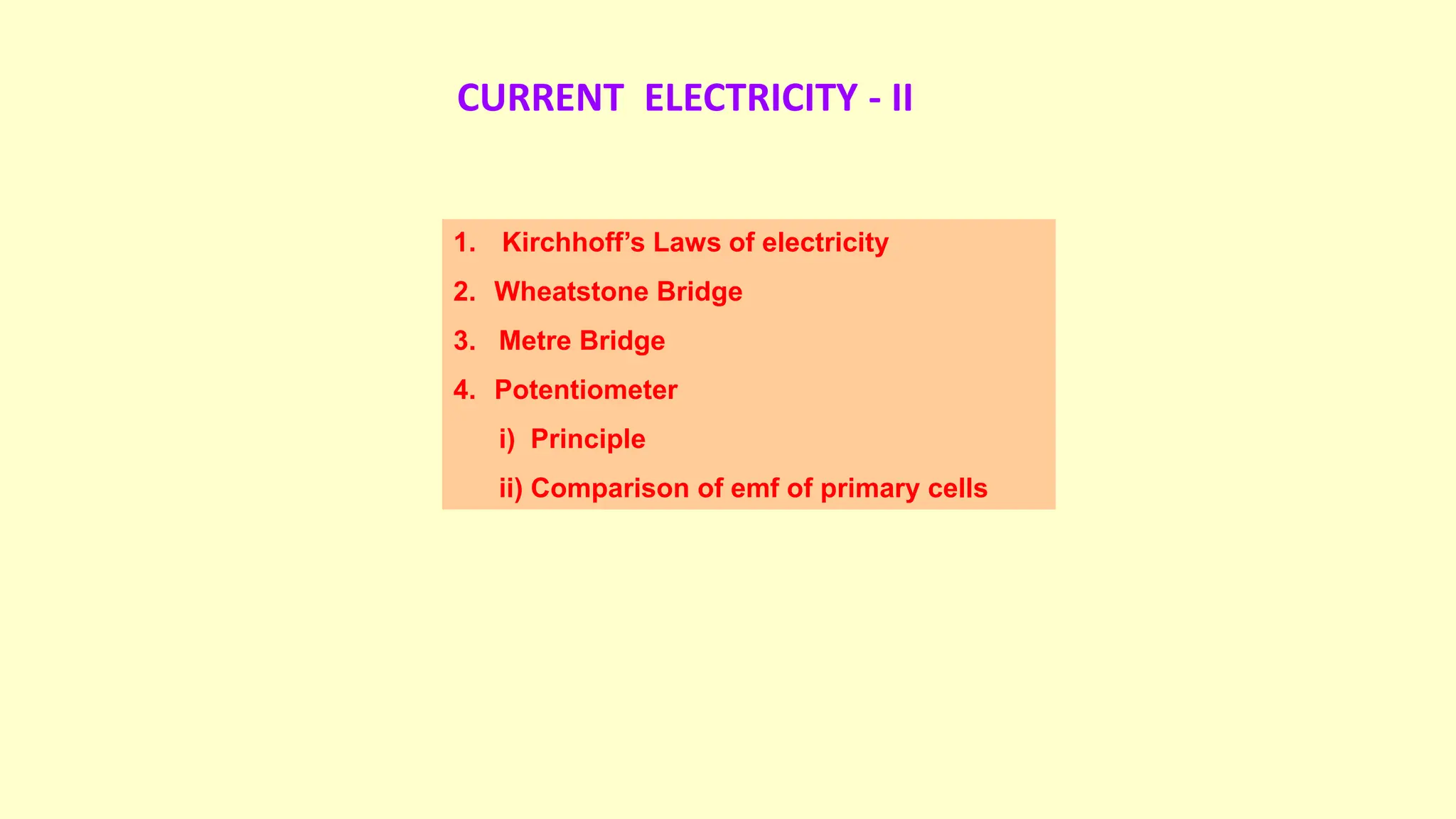 CURRENT ELECTRICITY - II
1. Kirchhoff’s Laws of electricity
2. Wheatstone Bridge
3. Metre Bridge
4. Potentiometer
i) Principle
ii) Comparison of emf of primary cells
 