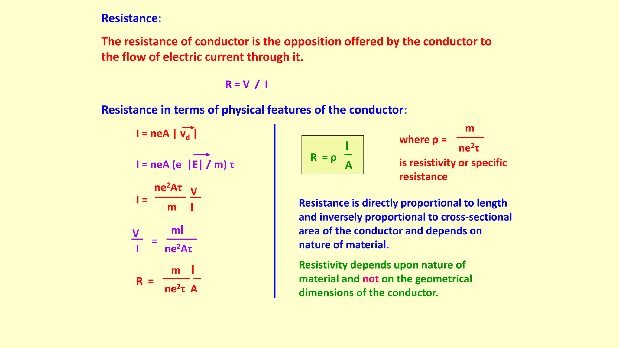 Resistance:
The resistance of conductor is the opposition offered by the conductor to
the flow of electric current through it.
R = V / I
Resistance in terms of physical features of the conductor:
I = neA | vd |
I = neA (e |E| / m) τ
ne2Aτ
m
V
l
I =
ne2Aτ
V
I
=
ml
ne2τ A
R =
m l
A
R = ρ
l
where ρ =
ne2τ
m
is resistivity or specific
resistance
Resistance is directly proportional to length
and inversely proportional to cross-sectional
area of the conductor and depends on
nature of material.
Resistivity depends upon nature of
material and not on the geometrical
dimensions of the conductor.
 