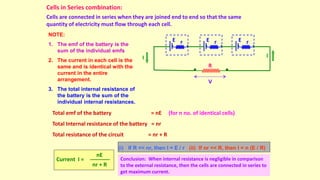 Cells in Series combination:
Cells are connected in series when they are joined end to end so that the same
quantity of electricity must flow through each cell.
R
I
I
V
r
E r
E r
E
NOTE:
1. The emf of the battery is the
sum of the individual emfs
2. The current in each cell is the
same and is identical with the
current in the entire
arrangement.
3. The total internal resistance of
the battery is the sum of the
individual internal resistances.
Total emf of the battery = nE (for n no. of identical cells)
Total Internal resistance of the battery = nr
Total resistance of the circuit = nr + R
Current I =
nE
nr + R
(i) If R << nr, then I = E / r (ii) If nr << R, then I = n (E / R)
Conclusion: When internal resistance is negligible in comparison
to the external resistance, then the cells are connected in series to
get maximum current.
 