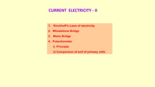 CURRENT ELECTRICITY - II
1. Kirchhoff’s Laws of electricity
2. Wheatstone Bridge
3. Metre Bridge
4. Potentiometer
i) Principle
ii) Comparison of emf of primary cells
 