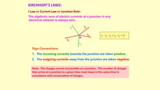 KIRCHHOFF’S LAWS:
I Law or Current Law or Junction Rule:
The algebraic sum of electric currents at a junction in any
electrical network is always zero.
O
I1
I4
I2
I3
I5
I1 - I2 - I3 + I4 - I5 = 0
Sign Conventions:
1. The incoming currents towards the junction are taken positive.
2. The outgoing currents away from the junction are taken negative.
Note: The charges cannot accumulate at a junction. The number of charges
that arrive at a junction in a given time must leave in the same time in
accordance with conservation of charges.
 