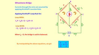 Wheatstone Bridge:
I1
I
Ig
I1 - Ig
I - I1
E
A
B
C
D
P Q
R S
G
I
I
I
I - I1 + Ig
Loop ABDA:
-I1.P - Ig.G + (I - I1).R = 0
Currents through the arms are assumed by
applying Kirchhoff’s Junction Rule.
Applying Kirchhoff’s Loop Rule for:
When Ig = 0, the bridge is said to balanced.
By manipulating the above equations, we get
Loop BCDB:
- (I1 - Ig).Q + (I - I1 + Ig).S + Ig.G = 0
P
Q
R
S
 
