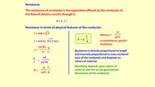 Resistance:
The resistance of conductor is the opposition offered by the conductor to
the flow of electric current through it.
R = V / I
Resistance in terms of physical features of the conductor:
I = neA | vd |
I = neA (e |E| / m) τ
ne2Aτ
m
V
l
I =
ne2Aτ
V
I
=
ml
ne2τ A
R =
m l
A
R = ρ
l
where ρ =
ne2τ
m
is resistivity or specific
resistance
Resistance is directly proportional to length
and inversely proportional to cross-sectional
area of the conductor and depends on
nature of material.
Resistivity depends upon nature of
material and not on the geometrical
dimensions of the conductor.
 