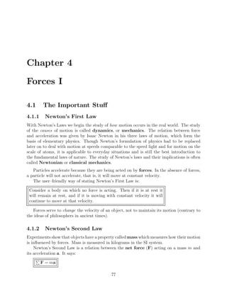 Chapter 4
Forces I
4.1 The Important Stuﬀ
4.1.1 Newton’s First Law
With Newton’s Laws we begin the study of how motion occurs in the real world. The study
of the causes of motion is called dynamics, or mechanics. The relation between force
and acceleration was given by Isaac Newton in his three laws of motion, which form the
basis of elementary physics. Though Newton’s formulation of physics had to be replaced
later on to deal with motion at speeds comparable to the speed light and for motion on the
scale of atoms, it is applicable to everyday situations and is still the best introduction to
the fundamental laws of nature. The study of Newton’s laws and their implications is often
called Newtonian or classical mechanics.
Particles accelerate because they are being acted on by forces. In the absence of forces,
a particle will not accelerate, that is, it will move at constant velocity.
The user–friendly way of stating Newton’s First Law is:
Consider a body on which no force is acting. Then if it is at rest it
will remain at rest, and if it is moving with constant velocity it will
continue to move at that velocity.
Forces serve to change the velocity of an object, not to maintain its motion (contrary to
the ideas of philosophers in ancient times).
4.1.2 Newton’s Second Law
Experiments show that objects have a property called mass which measures how their motion
is inﬂuenced by forces. Mass is measured in kilograms in the SI system.
Newton’s Second Law is a relation between the net force (F) acting on a mass m and
its acceleration a. It says:
F = ma
77
 