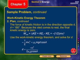 Sample Problem,  continued Work-Kinetic Energy Theorem 2. Plan,  continued The force of kinetic friction is in the direction opposite d,    = 180°. Because the sled comes to rest, the final kinetic energy is zero. W net  = ∆ KE  =  KE f  -  KE i  = –(1/2) mv i 2 Use the work-kinetic energy theorem, and solve for  d . Section 2  Energy Chapter  5 