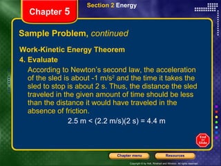 Sample Problem,  continued Work-Kinetic Energy Theorem 4. Evaluate According to Newton’s second law, the acceleration of the sled is about -1 m/s 2  and the time it takes the sled to stop is about 2 s. Thus, the distance the sled traveled in the given amount of time should be less than the distance it would have traveled in the absence of friction. 2.5 m < (2.2 m/s)(2 s) = 4.4 m Section 2  Energy Chapter  5 