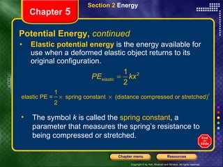 Potential Energy,  continued Elastic potential energy  is the energy available for use when a deformed elastic object returns to its original configuration. Section 2  Energy Chapter  5 The symbol  k  is called the  spring constant , a parameter that measures the spring’s resistance to being compressed or stretched. 