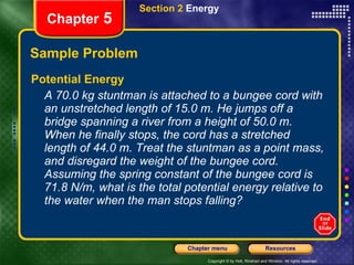 Sample Problem Potential Energy A 70.0 kg stuntman is attached to a bungee cord with an unstretched length of 15.0 m. He jumps off a bridge spanning a river from a height of 50.0 m. When he finally stops, the cord has a stretched length of 44.0 m. Treat the stuntman as a point mass, and disregard the weight of the bungee cord. Assuming the spring constant of the bungee cord is 71.8 N/m, what is the total potential energy relative to the water when the man stops falling? Section 2  Energy Chapter  5 