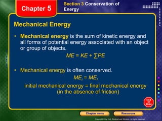 Mechanical Energy Mechanical energy   is the sum of kinetic energy and all forms of potential energy associated with an object or group of objects. ME  =  KE  + ∑ PE Mechanical energy  is often conserved. ME i  =  ME f initial mechanical energy = final mechanical energy (in the absence of friction) Section 3  Conservation of   Energy Chapter  5 