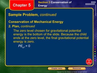 Sample Problem,  continued Conservation of Mechanical Energy 2. Plan,  continued The zero level chosen for gravitational potential energy is the bottom of the slide. Because the child ends at the zero level, the final gravitational potential energy is zero. PE g,f  = 0 Section 3  Conservation of   Energy Chapter  5 