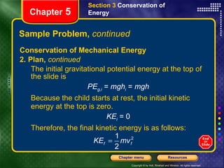 Sample Problem,  continued Conservation of Mechanical Energy 2. Plan,  continued The initial gravitational potential energy at the top of the slide is PE g,i  =  mgh i  =  mgh Because the child starts at rest, the initial kinetic energy at the top is zero. KE i  = 0 Therefore, the final kinetic energy is as follows: Section 3  Conservation of   Energy Chapter  5 