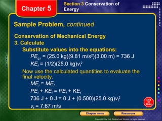 Conservation of Mechanical Energy 3. Calculate Substitute values into the equations: PE g,i  = (25.0 kg)(9.81 m/s 2 )(3.00 m) = 736 J KE f  = (1/2)(25.0 kg) v f 2 Now use the calculated quantities to evaluate the final velocity. ME i  =  ME f PE i  +  KE i  =  PE f  +  KE f 736 J + 0 J = 0 J + (0.500)(25.0 kg) v f 2 v f  = 7.67 m/s Sample Problem,  continued Section 3  Conservation of   Energy Chapter  5 