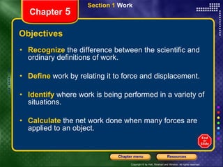 Objectives Recognize   the difference between the scientific and ordinary definitions of work. Define   work by relating it to force and displacement. Identify   where work is being performed in a variety of situations. Calculate   the net work done when many forces are applied to an object. Section 1  Work Chapter  5 