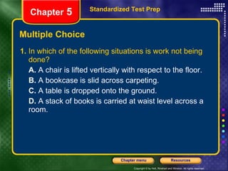 Multiple Choice 1.  In which of the following situations is work not being done? A.  A chair is lifted vertically with respect to the floor. B.  A bookcase is slid across carpeting. C.  A table is dropped onto the ground. D.  A stack of books is carried at waist level across a room. Standardized Test Prep Chapter  5 