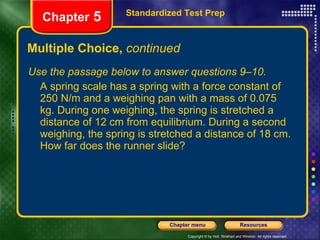 Multiple Choice,  continued Use the passage below to answer questions 9–10. A spring scale has a spring with a force constant of 250 N/m and a weighing pan with a mass of 0.075 kg. During one weighing, the spring is stretched a distance of 12 cm from equilibrium. During a second weighing, the spring is stretched a distance of 18 cm. How far does the runner slide? Standardized Test Prep Chapter  5 