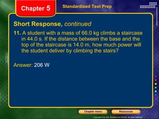 Short Response,  continued 11.  A student with a mass of 66.0 kg climbs a staircase in 44.0 s. If the distance between the base and the top of the staircase is 14.0 m, how much power will the student deliver by climbing the stairs? Answer:  206 W Standardized Test Prep Chapter  5 