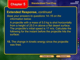 Extended Response,  continued Base your answers to questions 14–16 on the information below. A projectile with a mass of 5.0 kg is shot horizontally from a height of 25.0 m above a flat desert surface. The projectile’s initial speed is 17 m/s. Calculate the following for the instant before the projectile hits the surface: 15.  The change in kinetic energy since the projectile was fired. Standardized Test Prep Chapter  5 