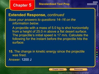 Extended Response,  continued Base your answers to questions 14–16 on the information below. A projectile with a mass of 5.0 kg is shot horizontally from a height of 25.0 m above a flat desert surface. The projectile’s initial speed is 17 m/s. Calculate the following for the instant before the projectile hits the surface: 15.  The change in kinetic energy since the projectile was fired. Answer:  1200 J Standardized Test Prep Chapter  5 