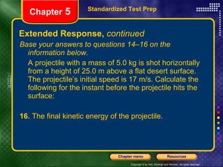 Extended Response,  continued Base your answers to questions 14–16 on the information below. A projectile with a mass of 5.0 kg is shot horizontally from a height of 25.0 m above a flat desert surface. The projectile’s initial speed is 17 m/s. Calculate the following for the instant before the projectile hits the surface: 16.  The final kinetic energy of the projectile. Standardized Test Prep Chapter  5 