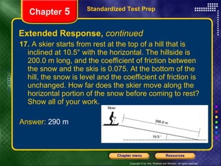 Extended Response,  continued 17.  A skier starts from rest at the top of a hill that is inclined at 10.5° with the horizontal. The hillside is 200.0 m long, and the coefficient of friction between the snow and the skis is 0.075. At the bottom of the hill, the snow is level and the coefficient of friction is unchanged. How far does the skier move along the horizontal portion of the snow before coming to rest? Show all of your work. Answer:  290 m Standardized Test Prep Chapter  5 