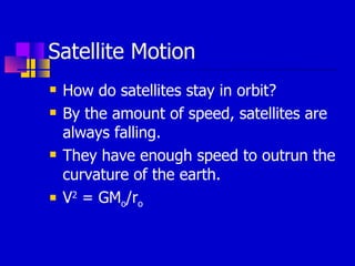 Satellite Motion How do satellites stay in orbit? By the amount of speed, satellites are always falling. They have enough speed to outrun the curvature of the earth. V 2  = GM o /r o 