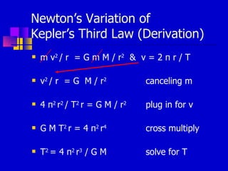 Newton’s Variation of  Kepler’s Third Law (Derivation) m v 2  / r  = G m M / r 2   &  v = 2  π   r / T v 2  / r  = G  M / r 2  canceling m 4  π 2  r 2  / T 2  r  = G M / r 2  plug in for v G M  T 2  r =  4  π 2  r 4   cross multiply T 2  =  4  π 2  r 3  / G M solve for T 
