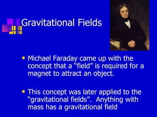 Gravitational Fields Michael Faraday came up with the concept that a “field” is required for a magnet to attract an object. This concept was later applied to the “gravitational fields”.  Anything with mass has a gravitational field 