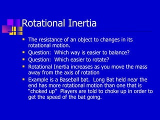 Rotational Inertia The resistance of an object to changes in its rotational motion. Question:  Which way is easier to balance? Question:  Which easier to rotate? Rotational Inertia increases as you move the mass away from the axis of rotation Example is a Baseball bat.  Long Bat held near the end has more rotational motion than one that is “choked up”  Players are told to choke up in order to get the speed of the bat going. 