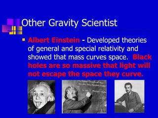 Other Gravity Scientist  Albert Einstein  -  Developed theories of general and special relativity and showed that mass curves space.  Black holes are so massive that light will not escape the space they curve. 