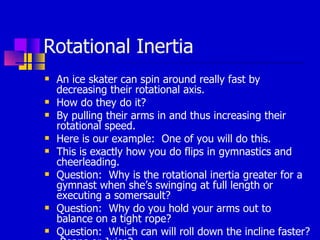 Rotational Inertia An ice skater can spin around really fast by decreasing their rotational axis. How do they do it? By pulling their arms in and thus increasing their rotational speed. Here is our example:  One of you will do this. This is exactly how you do flips in gymnastics and cheerleading. Question:  Why is the rotational inertia greater for a gymnast when she’s swinging at full length or executing a somersault? Question:  Why do you hold your arms out to balance on a tight rope? Question:  Which can will roll down the incline faster?  Beans or Juice? 