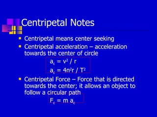 Centripetal Notes Centripetal means center seeking Centripetal acceleration – acceleration towards the center of circle a c  = v 2  / r a c  = 4 π 2 r / T 2 Centripetal Force – Force that is directed towards the center; it allows an object to follow a circular path F c  = m a c 