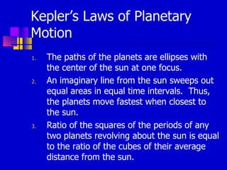 Kepler’s Laws of Planetary Motion The paths of the planets are ellipses with the center of the sun at one focus. An imaginary line from the sun sweeps out equal areas in equal time intervals.  Thus, the planets move fastest when closest to the sun. Ratio of the squares of the periods of any two planets revolving about the sun is equal to the ratio of the cubes of their average distance from the sun. 