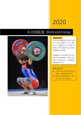 8 功與動能 Work and Energy
2020
8.功與能量 Work and Energy
本章學什麼？
中華台北奧運舉重選手許淑凈於 2012
年 7 月 29 日在奧運女子 53 公斤舉重
項目中，抓舉舉起 96 公斤的重量。抓
舉過程，物理上稱做功(施力抵抗重力
使物體移動一段距離)。
這樣的觀念可以應用在動力學中而不
需要牛頓力學的解釋，尤其當作用在
質點上的力量不是定力，用能量描述
物體運動特別有用。
相關版權說明：
 內頁部分圖片來自各版本教科書
或網路，版權仍屬原創者所有
 講義內容採用創用授權，不得商
業化(印給學生工本費除外)
 