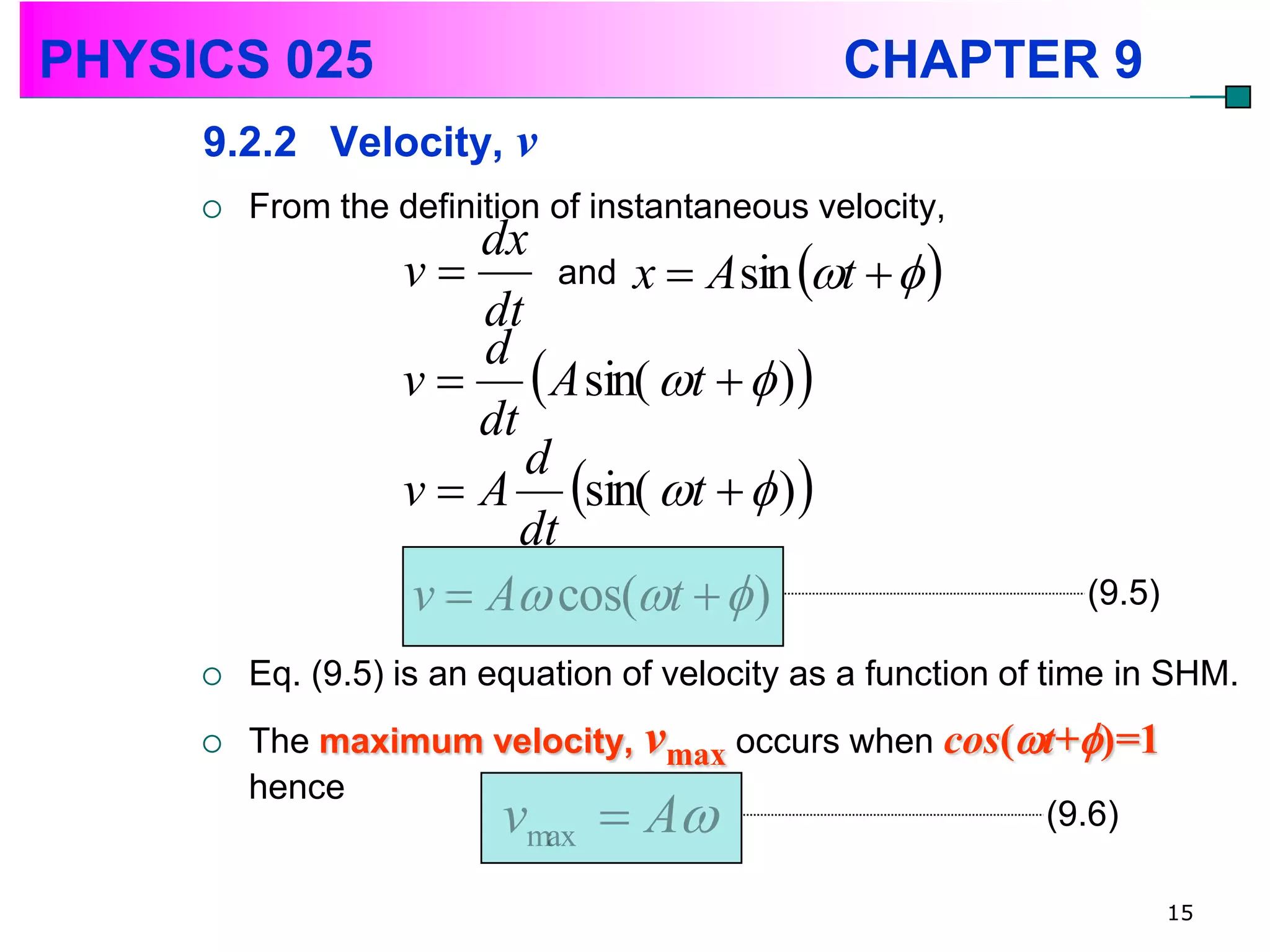 PHYSICS 025                                     CHAPTER 9
     9.2.2 Velocity, v
        From the definition of instantaneous velocity,
                       dx
                   v       and x  A sin t   
                       dt
                   v   A sin( t   ) 
                       d
                       dt
                   v  A sin( t   ) 
                          d
                          dt
                   v  A cos(t   )                          (9.5)

        Eq. (9.5) is an equation of velocity as a function of time in SHM.
        The maximum velocity, vmax occurs when cos(t+)=1
         hence
                     v A  max                      (9.6)

                                                                        15
 