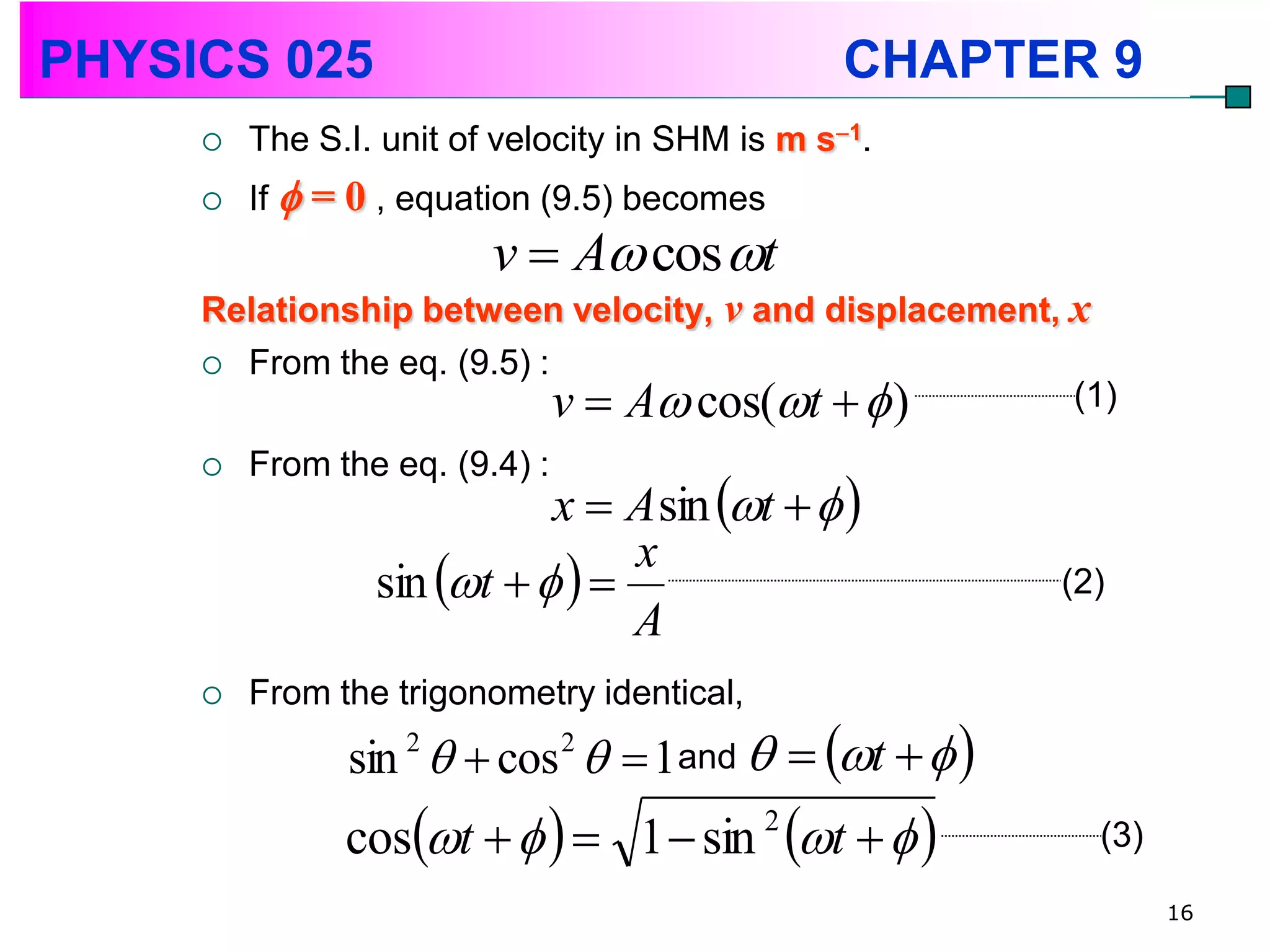 PHYSICS 025                                      CHAPTER 9
        The S.I. unit of velocity in SHM is m s1.
        If  = 0 , equation (9.5) becomes
                         v  A cos t
     Relationship between velocity, v and displacement, x
      From the eq. (9.5) :
                            v  A cos(t   )         (1)
        From the eq. (9.4) :
                            x  A sin t   
                 sin t    
                                 x
                                                        (2)
                                 A
        From the trigonometry identical,
               sin 2   cos 2   1and   t   
               cost          1  sin t   
                                            2
                                                          (3)

                                                                16
 