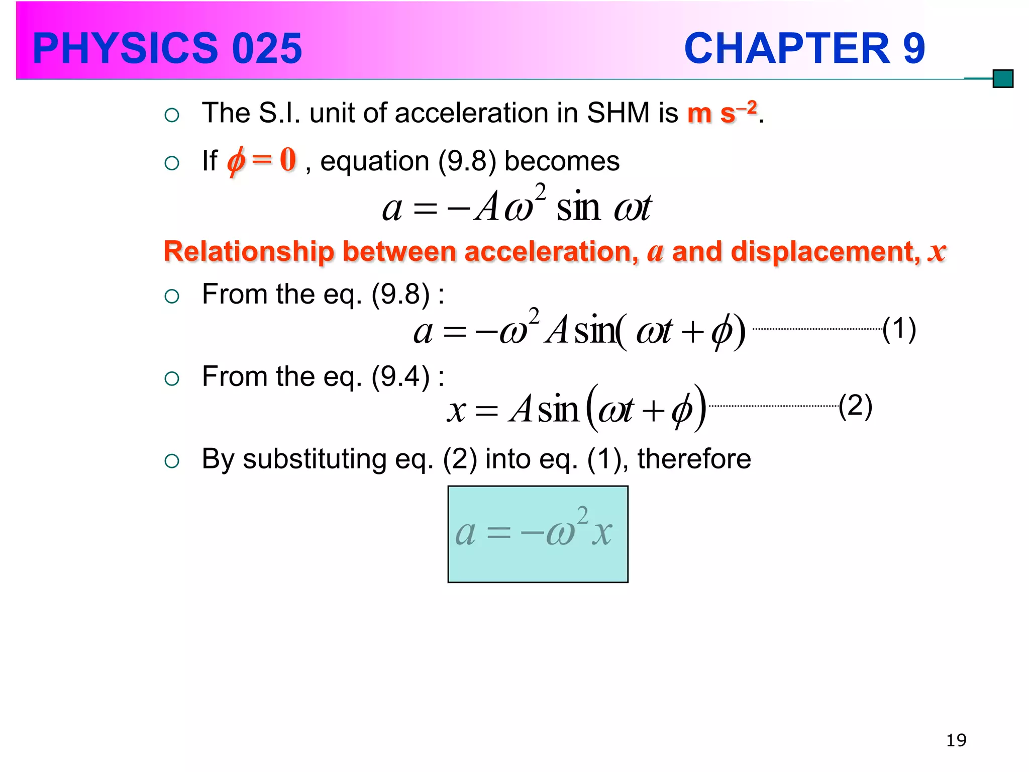 PHYSICS 025                                       CHAPTER 9
        The S.I. unit of acceleration in SHM is m s2.
        If  = 0 , equation (9.8) becomes
                        a   A sin t
                                      2

     Relationship between acceleration, a and displacement, x
      From the eq. (9.8) :
                        a   2 A sin( t   )        (1)
         From the eq. (9.4) :
                                x  A sin t   
     
                                                           (2)
        By substituting eq. (2) into eq. (1), therefore

                                a   x  2




                                                                 19
 