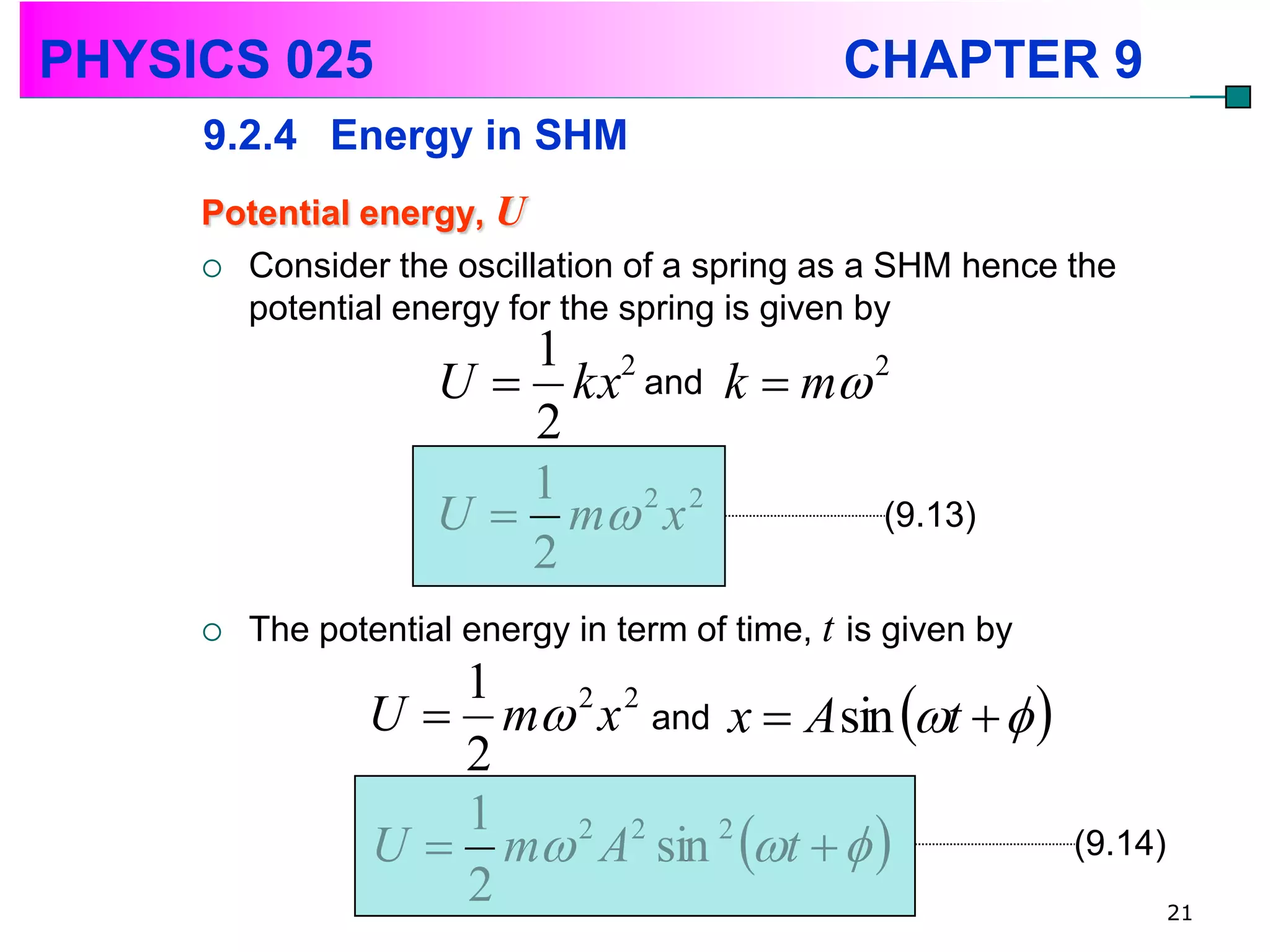 PHYSICS 025                                     CHAPTER 9
     9.2.4 Energy in SHM
     Potential energy, U
      Consider the oscillation of a spring as a SHM hence the
       potential energy for the spring is given by
                        1 2
                     U  kx and k  m 2
                        2
                        1
                     U  m x
                            2 2
                                        (9.13)
                        2
        The potential energy in term of time, t is given by
                   1
                U  m 2 x 2 and x  A sin t   
                   2
                U  m A sin t   
                   1   2 2      2
                                                               (9.14)
                   2                                                    21
 