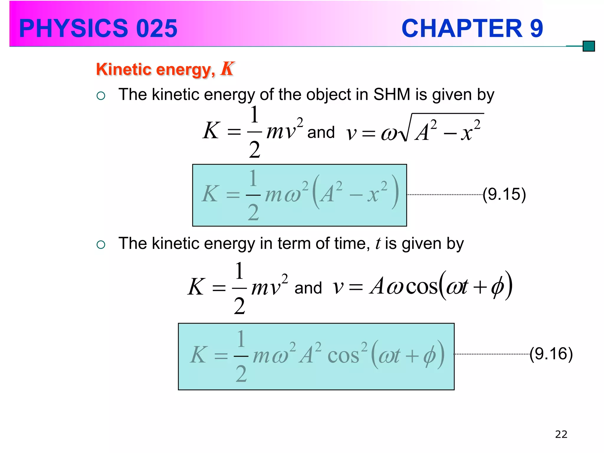 PHYSICS 025                                      CHAPTER 9
     Kinetic energy, K
      The kinetic energy of the object in SHM is given by
                       1 2
                    K  mv and v   A2  x 2
                       2
                    K  m 2 A2  x 2 
                       1
                                              (9.15)
                       2
        The kinetic energy in term of time, t is given by

                  K  mv and v  A cost   
                     1 2
                     2
                  K  m A cos t   
                     1   2 2    2
                                                             (9.16)
                     2

                                                                22
 