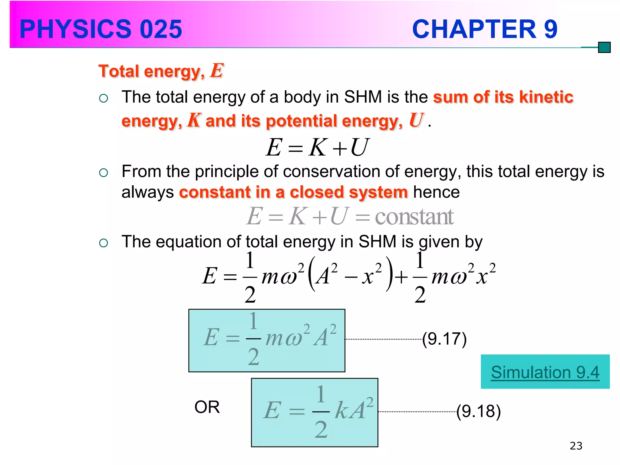 PHYSICS 025                                      CHAPTER 9
     Total energy, E
      The total energy of a body in SHM is the sum of its kinetic
       energy, K and its potential energy, U .
                            E  K U
        From the principle of conservation of energy, this total energy is
         always constant in a closed system hence
                          E  K  U  constant
        The equation of total energy in SHM is given by
                       1
                       2
                          2  2  2
                                  
                                  1
                    E  m A  x  m 2 x 2
                                  2
                                             
                       1
                    E  m A
                           2 2
                                   (9.17)
                       2
                                                           Simulation 9.4
                               1 2
                  OR        E  kA                    (9.18)
                               2                                      23
 