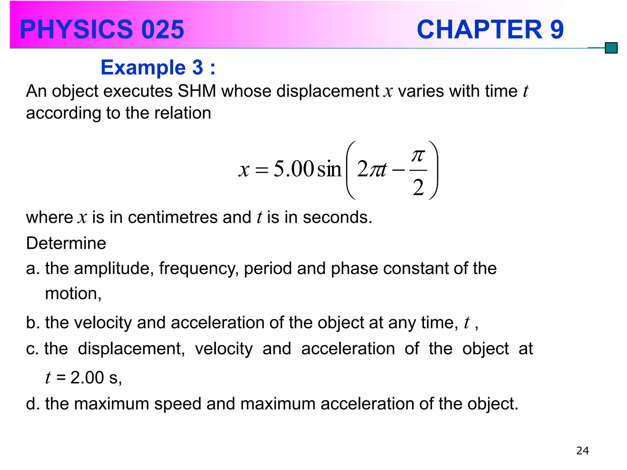 PHYSICS 025                                       CHAPTER 9
         Example 3 :
An object executes SHM whose displacement x varies with time t
according to the relation

                                              
                           x  5.00 sin  2t  
                                              2
where x is in centimetres and t is in seconds.
Determine
a. the amplitude, frequency, period and phase constant of the
   motion,
b. the velocity and acceleration of the object at any time, t ,
c. the displacement, velocity and acceleration of the object at
  t = 2.00 s,
d. the maximum speed and maximum acceleration of the object.

                                                                  24
 