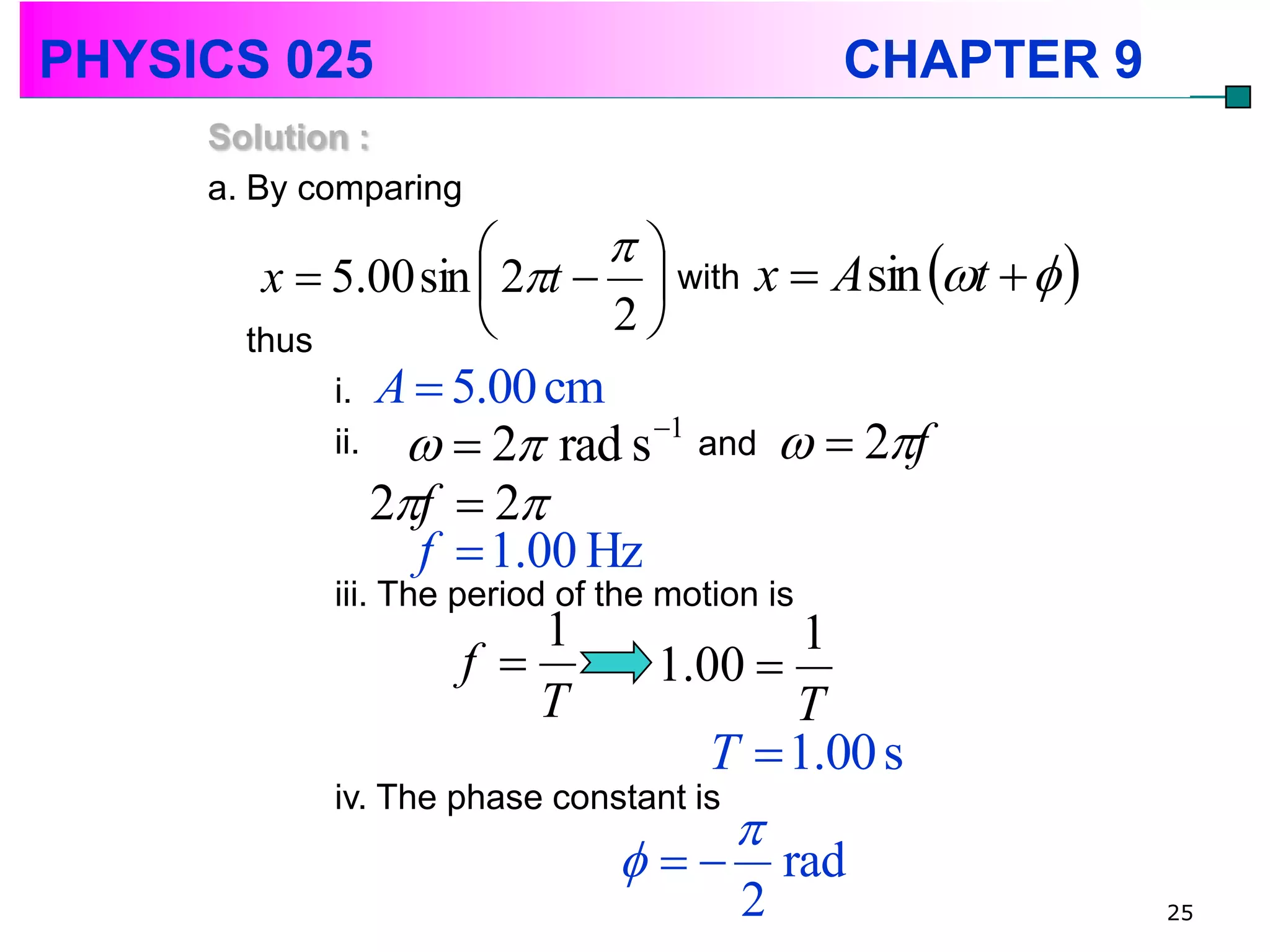 PHYSICS 025                                     CHAPTER 9
     Solution :
     a. By comparing
                           
        x  5.00 sin  2t   with x  A sin t   
       thus                2
            i. A  5.00 cm
            ii.      2 rad s   1
                                       and     2f
                  2f  2
                    f  1.00 Hz
            iii. The period of the motion is
                          1               1
                      f          1.00 
                          T              T
                                     T  1.00 s
            iv. The phase constant is
                                        
                                          rad
                                         2                  25
 