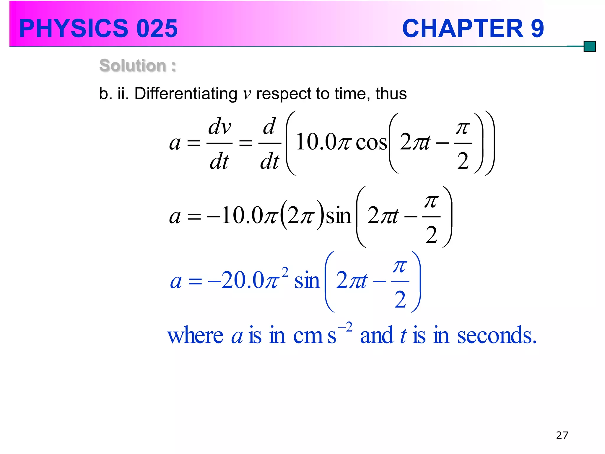 PHYSICS 025                                       CHAPTER 9
     Solution :
     b. ii. Differentiating v respect to time, thus

                   dv d                         
               a      10.0 cos 2t   
                                                   
                   dt dt                       2 
                                            
               a  10.0 2 sin  2t  
                                            2
                                       
               a  20.0 sin  2t  
                            2

                                        2
               where a is in cm s 2 and t is in seconds.


                                                              27
 