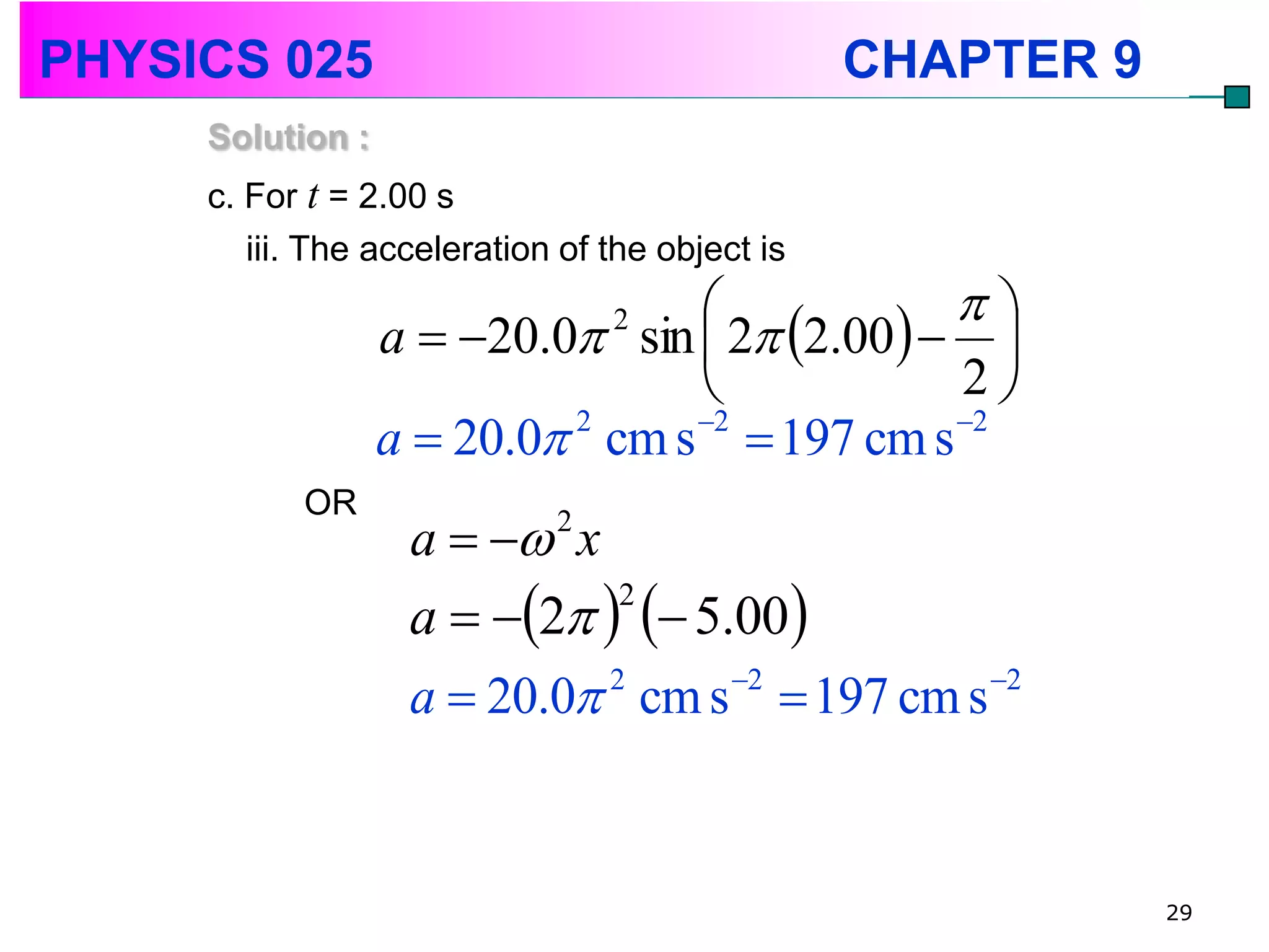 PHYSICS 025                                      CHAPTER 9
     Solution :
     c. For t = 2.00 s
        iii. The acceleration of the object is
                                                
                  a  20.0 sin  2 2.00  
                                 2

                                                2
                  a  20.0 2 cm s 2  197 cm s 2
           OR
                   a   2 x
                   a  2   5.00
                               2


                   a  20.0 cm s  197 cm s
                              2    2        2




                                                             29
 