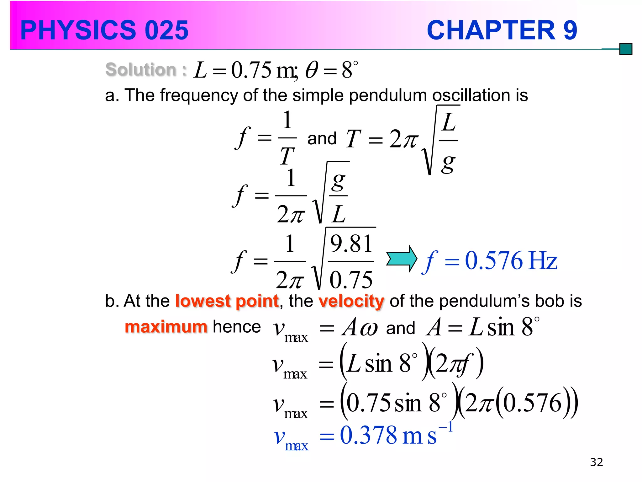 PHYSICS 025                                     CHAPTER 9
     Solution : L  0.75 m;   8
     a. The frequency of the simple pendulum oscillation is
                         1             L
                      f  and T  2
                         T             g
                          1 g
                     f 
                         2 L
                          1 9.81
                     f              f  0.576 Hz
                         2 0.75
     b. At the lowest point, the velocity of the pendulum’s bob is
        maximum hence v           A and A  L sin 8
                                               
                           max
                          vmax  L sin 8 2f 
                                            


                                                   
                          vmax  0.75 sin 8 2 0.576
                                           

                                           1
                          vmax  0.378 m s
                                                                     32
 