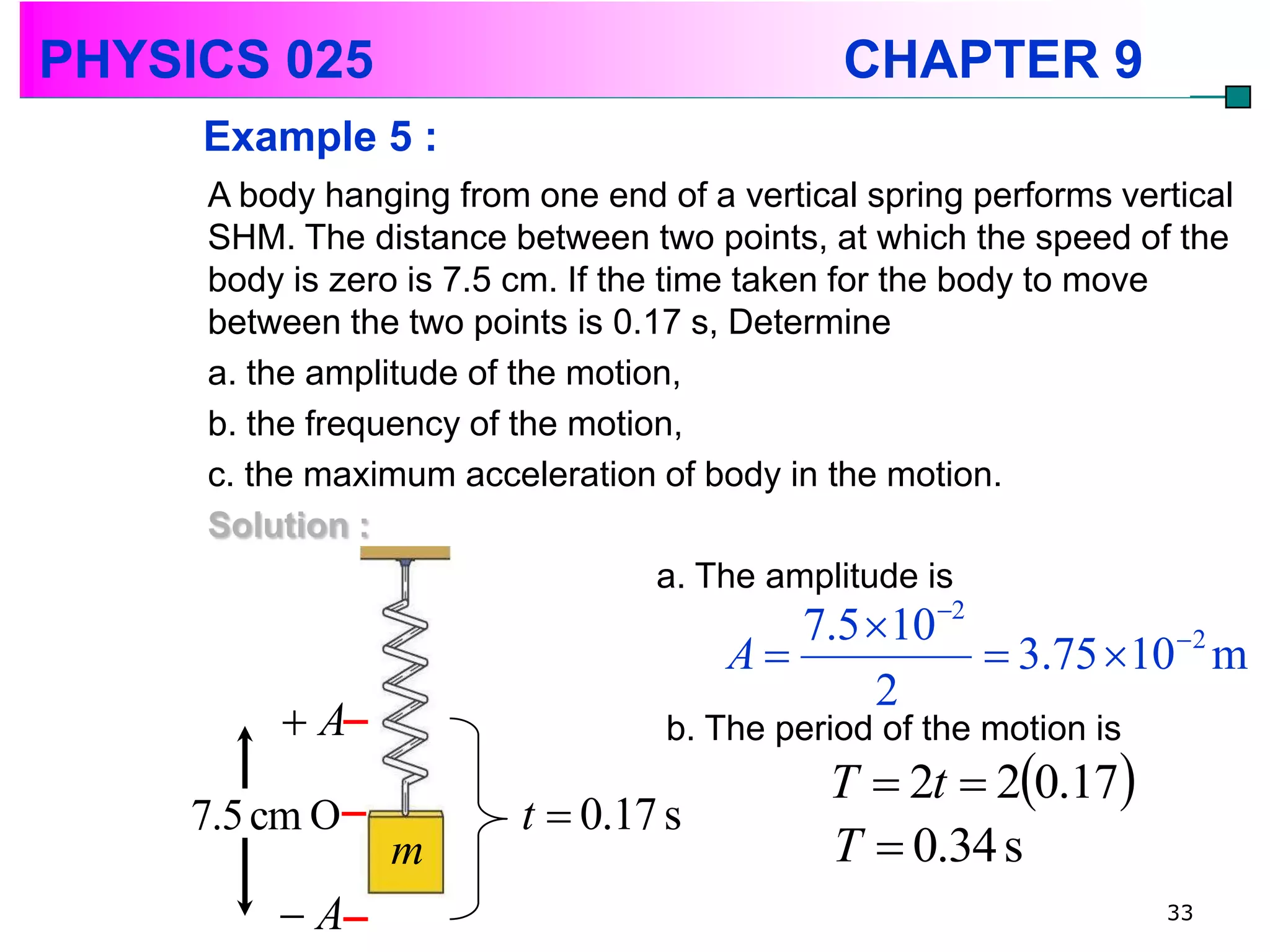 PHYSICS 025                                  CHAPTER 9
     Example 5 :
     A body hanging from one end of a vertical spring performs vertical
     SHM. The distance between two points, at which the speed of the
     body is zero is 7.5 cm. If the time taken for the body to move
     between the two points is 0.17 s, Determine
     a. the amplitude of the motion,
     b. the frequency of the motion,
     c. the maximum acceleration of body in the motion.
     Solution :
                                    a. The amplitude is
                                         7.5 102
                                      A            3.75 102 m
                                             2
         A                       b. The period of the motion is
                                            T  2t  20.17
    7.5 cm O             t  0.17 s
                m                           T  0.34 s
         A                                                        33
 