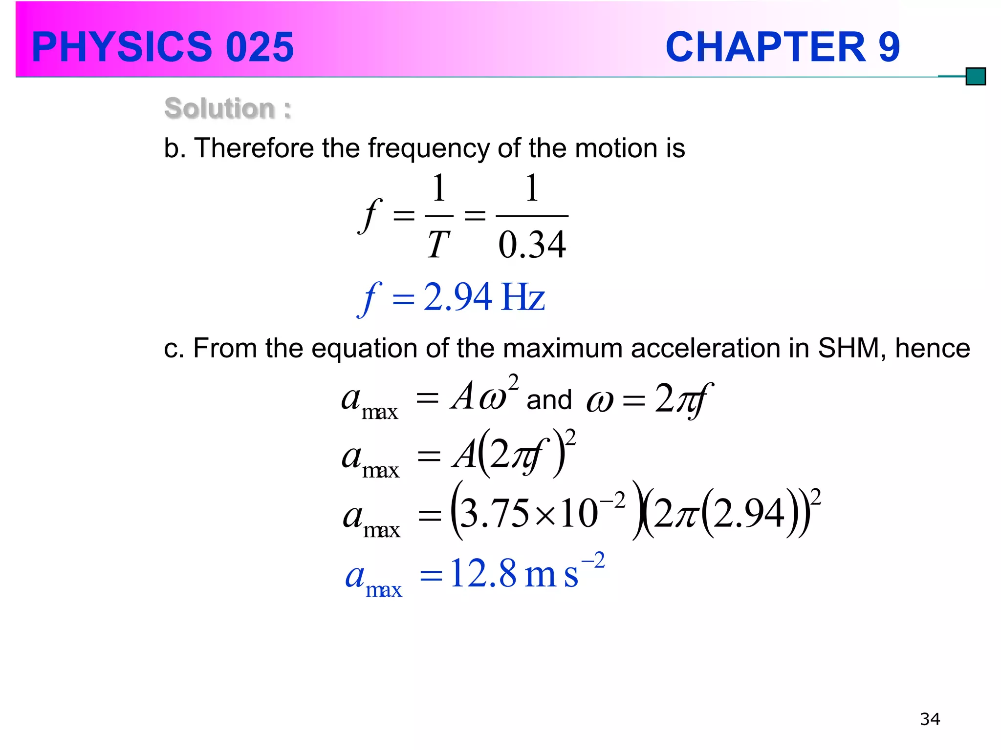 PHYSICS 025                                    CHAPTER 9
     Solution :
     b. Therefore the frequency of the motion is
                         1     1
                     f  
                         T 0.34
                     f  2.94 Hz
     c. From the equation of the maximum acceleration in SHM, hence
                   amax    A 2 and   2f
                           A2f 
                                   2
                   amax
                   amax              2
                                           
                           3.75 10 2 2.94
                                                2


                   amax    12.8 m s 2


                                                               34
 