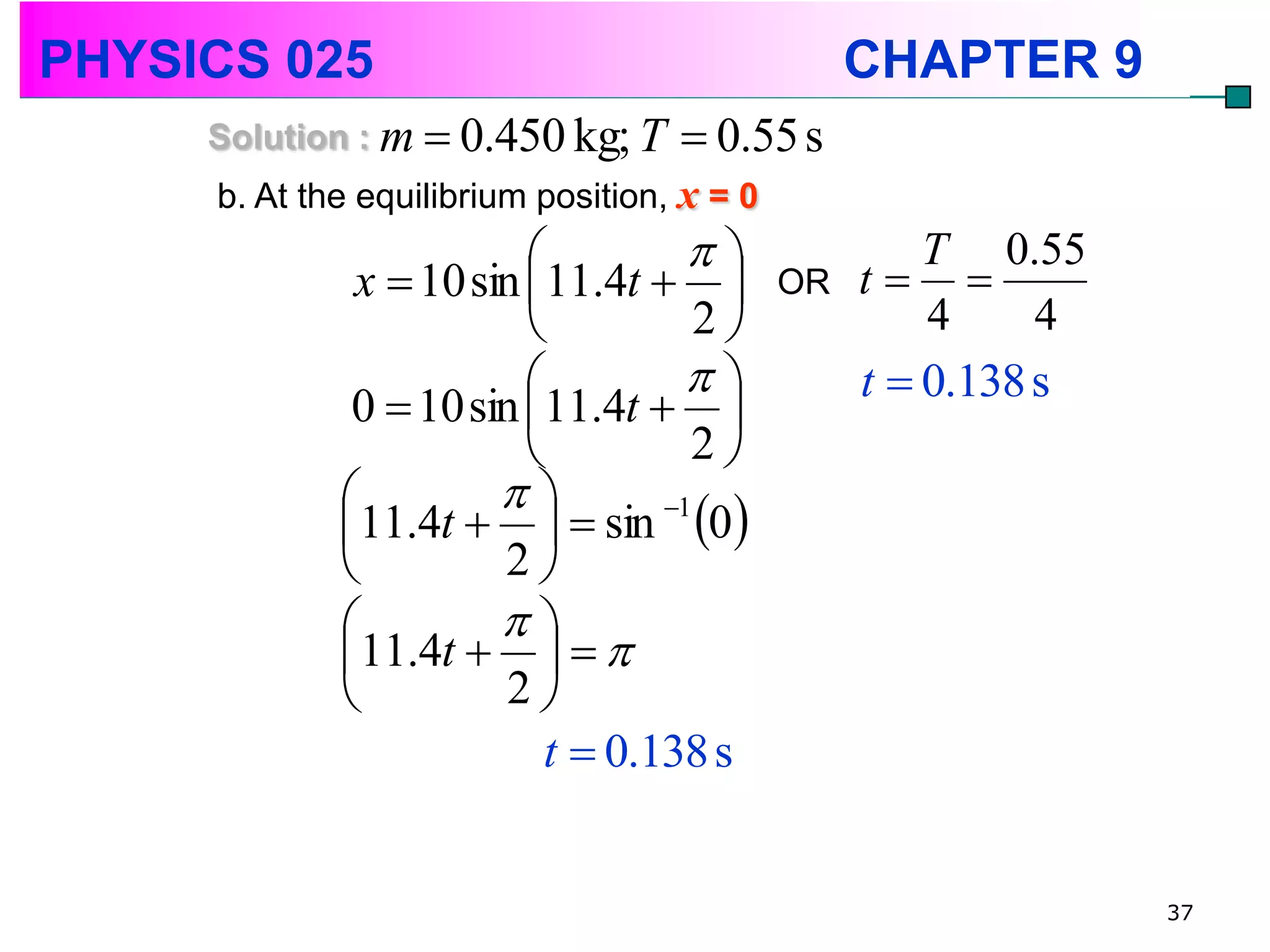 PHYSICS 025                                       CHAPTER 9
     Solution : m  0.450 kg; T      0.55 s
     b. At the equilibrium position, x = 0
                                                   T 0.55
              x  10 sin 11.4t            OR   t 
                                   2                4     4
                                               t  0.138 s
              0  10 sin 11.4t  
                                  2
                      
             11.4t    sin 0
                                 1

                      2
                      
             11.4t    
                       2
                          t  0.138 s


                                                                37
 