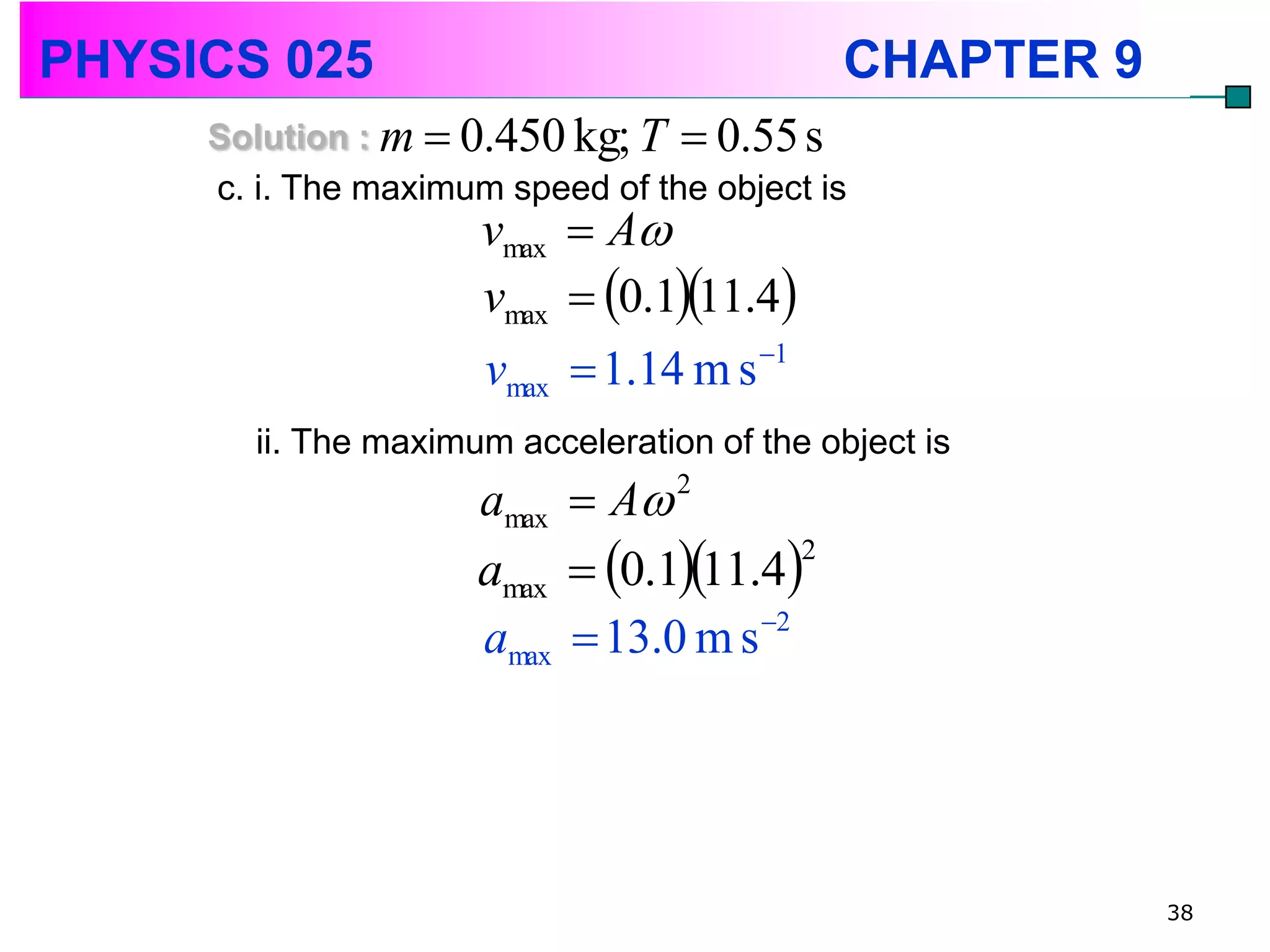 PHYSICS 025                                   CHAPTER 9
     Solution : m  0.450 kg; T  0.55 s
     c. i. The maximum speed of the object is
                      vmax  A
                      vmax  0.111.4
                      vmax  1.14 m s 1
        ii. The maximum acceleration of the object is
                      amax  A    2


                      amax  0.111.4
                                         2


                      amax  13.0 m s 2




                                                          38
 
