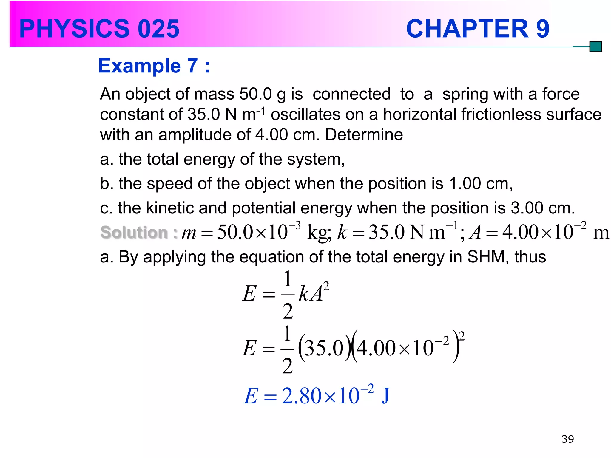 PHYSICS 025                                   CHAPTER 9
     Example 7 :
     An object of mass 50.0 g is connected to a spring with a force
     constant of 35.0 N m-1 oscillates on a horizontal frictionless surface
     with an amplitude of 4.00 cm. Determine
     a. the total energy of the system,
     b. the speed of the object when the position is 1.00 cm,
     c. the kinetic and potential energy when the position is 3.00 cm.
                                3                   1                 2
     Solution : m  50.0 10 kg; k  35.0 N m ; A  4.00 10 m
     a. By applying the equation of the total energy in SHM, thus
                            1 2
                        E  kA
                            2
                            1
                            2
                                       
                        E  35.0 4.00 10  2      2



                        E  2.80 102 J
                                                                    39
 