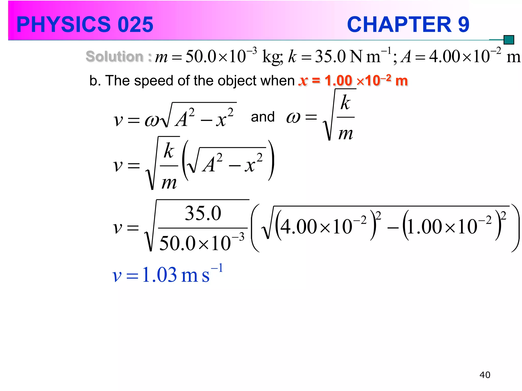 PHYSICS 025                                 CHAPTER 9
     Solution : m  50.0 103   kg; k  35.0 N m1; A  4.00 102 m
     b. The speed of the object when x = 1.00 102 m
                                        k
        v   A  x and
                      2   2
                                     
                                        m
        v
              m
               k
                  A x
                      2     2
                                 
        v
                 35.0 
              50.0 10 3 
                              4.00 10   1.00 10  
                                       2 2          2 2 

                                                          
                     1
        v  1.03 m s



                                                               40
 